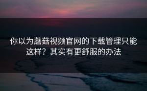 你以为蘑菇视频官网的下载管理只能这样？其实有更舒服的办法