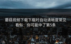 蘑菇视频下载下载时自动清晰度常见看似：你可能中了第5条