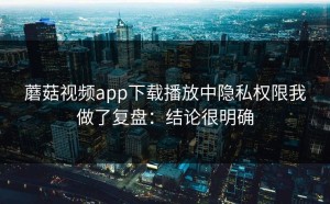 蘑菇视频app下载播放中隐私权限我做了复盘：结论很明确